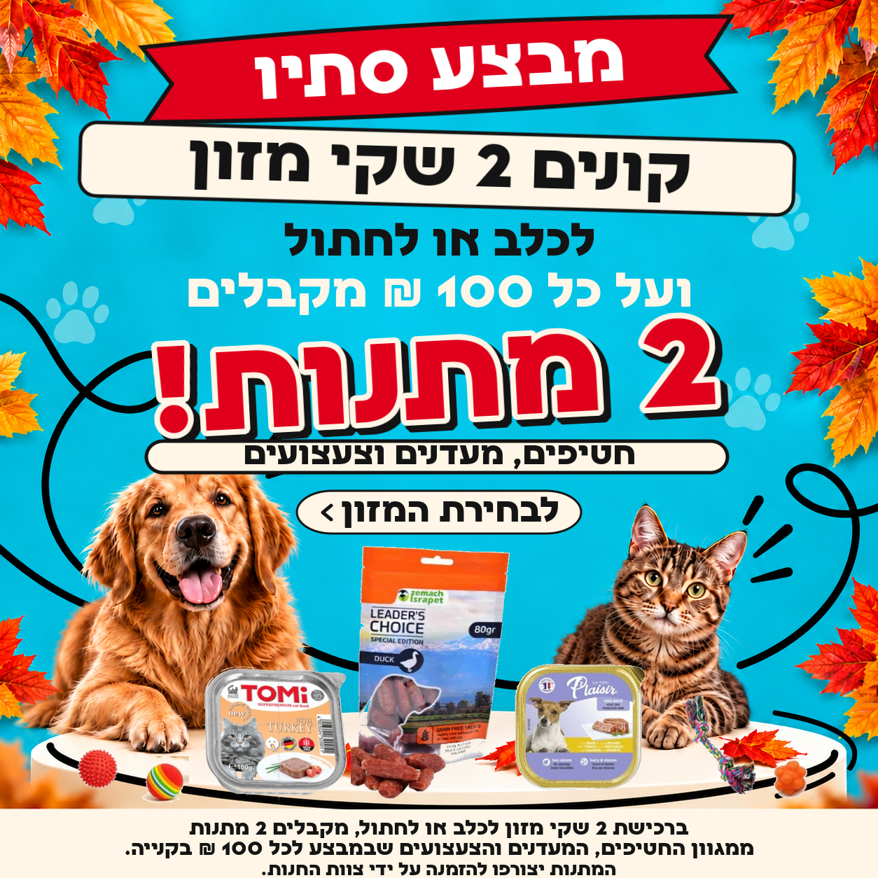 מבצע סתיו: ברכישת 2 שקי מזון לכלב או לחתול, מקבלים 2 מתנות ממגוון החטיפים, המעדנים והצעצועים שבמבצע לכל 100 ש״ח בקנייה. המתנות יצורפו להזמנה על ידי צוות החנות.