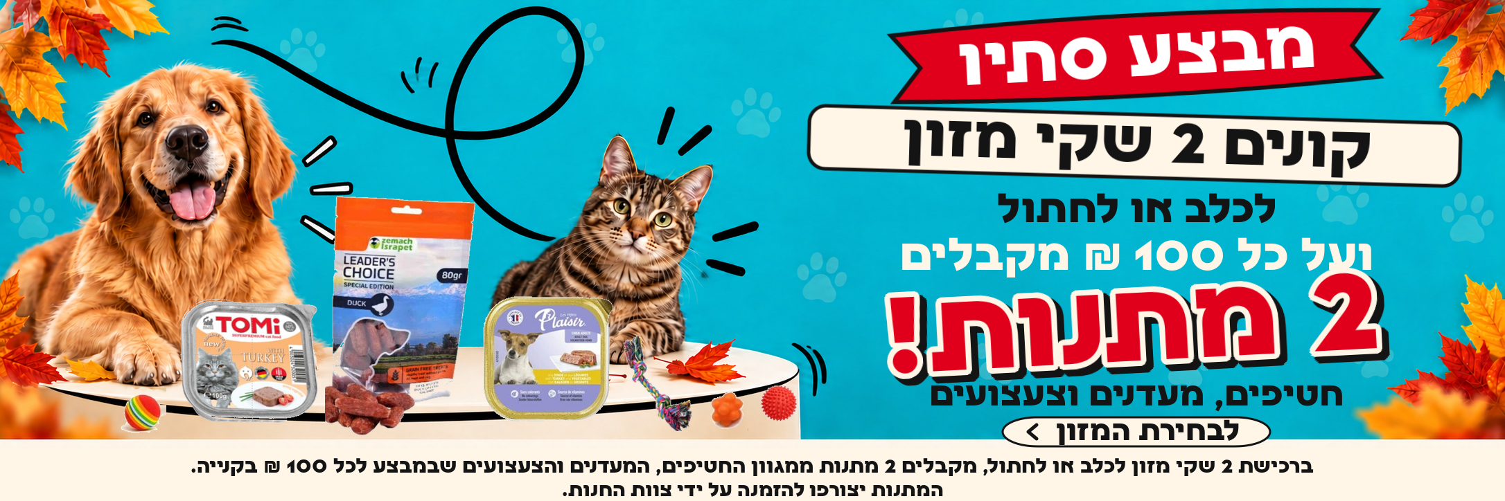 מבצע סתיו: ברכישת 2 שקי מזון לכלב או לחתול, מקבלים 2 מתנות ממגוון החטיפים, המעדנים והצעצועים שבמבצע לכל 100 ש״ח בקנייה. המתנות יצורפו להזמנה על ידי צוות החנות.